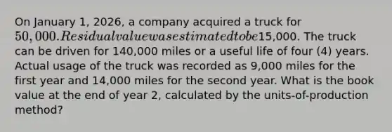 On January 1, 2026, a company acquired a truck for 50,000. Residual value was estimated to be15,000. The truck can be driven for 140,000 miles or a useful life of four (4) years. Actual usage of the truck was recorded as 9,000 miles for the first year and 14,000 miles for the second year. What is the book value at the end of year 2, calculated by the units-of-production method?