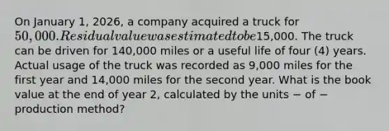 On January​ 1, 2026, a company acquired a truck for​ 50,000. Residual value was estimated to be​15,000. The truck can be driven for​ 140,000 miles or a useful life of four​ (4) years. Actual usage of the truck was recorded as​ 9,000 miles for the first year and​ 14,000 miles for the second year. What is the book value at the end of year​ 2, calculated by the units − of − production method?