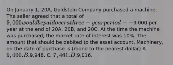 On January 1, 20A, Goldstein Company purchased a machine. The seller agreed that a total of 9,000 would be paid over a three-year period--3,000 per year at the end of 20A, 20B, and 20C. At the time the machine was purchased, the market rate of interest was 10%. The amount that should be debited to the asset account, Machinery, on the date of purchase is (round to the nearest dollar) A. 9,000. B.9,948. C. 7,461. D.9,016.