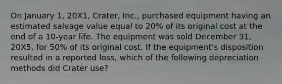 On January 1, 20X1, Crater, Inc., purchased equipment having an estimated salvage value equal to 20% of its original cost at the end of a 10-year life. The equipment was sold December 31, 20X5, for 50% of its original cost. If the equipment's disposition resulted in a reported loss, which of the following depreciation methods did Crater use?