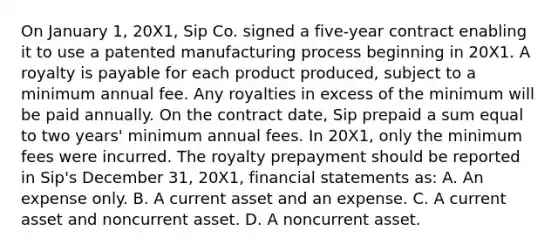 On January 1, 20X1, Sip Co. signed a five-year contract enabling it to use a patented manufacturing process beginning in 20X1. A royalty is payable for each product produced, subject to a minimum annual fee. Any royalties in excess of the minimum will be paid annually. On the contract date, Sip prepaid a sum equal to two years' minimum annual fees. In 20X1, only the minimum fees were incurred. The royalty prepayment should be reported in Sip's December 31, 20X1, financial statements as: A. An expense only. B. A current asset and an expense. C. A current asset and noncurrent asset. D. A noncurrent asset.