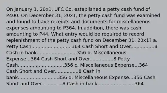 On January 1, 20x1, UFC Co. established a petty cash fund of P400. On December 31, 20x1, the petty cash fund was examined and found to have receipts and documents for miscellaneous expenses amounting to P364. In addition, there was cash amounting to P44. What entry would be required to record replenishment of the petty cash fund on December 31, 20x1? a. Petty Cash...........................364 Cash Short and Over................8 Cash in bank...........................356 b. Miscellaneous Expense...364 Cash Short and Over................8 Petty Cash...............................356 c. Miscellaneous Expense...364 Cash Short and Over................8 Cash in bank...........................356 d. Miscellaneous Expense...356 Cash Short and Over..............8 Cash in bank................... .....364