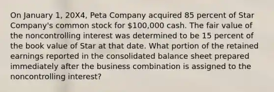 On January 1, 20X4, Peta Company acquired 85 percent of Star Company's common stock for 100,000 cash. The fair value of the noncontrolling interest was determined to be 15 percent of the book value of Star at that date. What portion of the retained earnings reported in the consolidated balance sheet prepared immediately after the business combination is assigned to the noncontrolling interest?