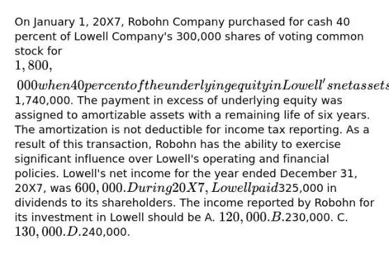 On January 1, 20X7, Robohn Company purchased for cash 40 percent of Lowell Company's 300,000 shares of voting common stock for 1,800,000 when 40 percent of the underlying equity in Lowell's net assets was1,740,000. The payment in excess of underlying equity was assigned to amortizable assets with a remaining life of six years. The amortization is not deductible for income tax reporting. As a result of this transaction, Robohn has the ability to exercise significant influence over Lowell's operating and financial policies. Lowell's net income for the year ended December 31, 20X7, was 600,000. During 20X7, Lowell paid325,000 in dividends to its shareholders. The income reported by Robohn for its investment in Lowell should be A. 120,000. B.230,000. C. 130,000. D.240,000.