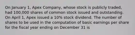 On January 1, Apex Company, whose stock is publicly traded, had 100,000 shares of common stock issued and outstanding. On April 1, Apex issued a 10% stock dividend. The number of shares to be used in the computation of basic earnings per share for the fiscal year ending on December 31 is