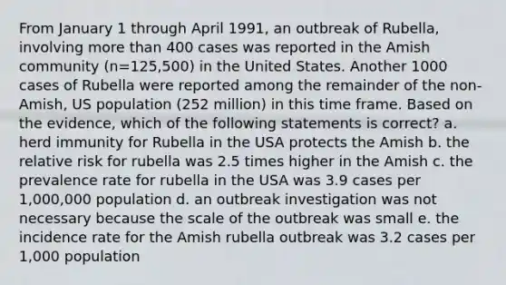 From January 1 through April 1991, an outbreak of Rubella, involving more than 400 cases was reported in the Amish community (n=125,500) in the United States. Another 1000 cases of Rubella were reported among the remainder of the non-Amish, US population (252 million) in this time frame. Based on the evidence, which of the following statements is correct? a. herd immunity for Rubella in the USA protects the Amish b. the relative risk for rubella was 2.5 times higher in the Amish c. the prevalence rate for rubella in the USA was 3.9 cases per 1,000,000 population d. an outbreak investigation was not necessary because the scale of the outbreak was small e. the incidence rate for the Amish rubella outbreak was 3.2 cases per 1,000 population