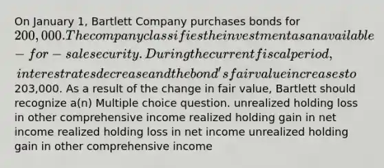 On January 1, Bartlett Company purchases bonds for 200,000. The company classifies the investment as an available-for-sale security. During the current fiscal period, interest rates decrease and the bond's fair value increases to203,000. As a result of the change in fair value, Bartlett should recognize a(n) Multiple choice question. unrealized holding loss in other comprehensive income realized holding gain in net income realized holding loss in net income unrealized holding gain in other comprehensive income