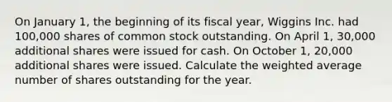 On January 1, the beginning of its fiscal year, Wiggins Inc. had 100,000 shares of common stock outstanding. On April 1, 30,000 additional shares were issued for cash. On October 1, 20,000 additional shares were issued. Calculate the weighted average number of shares outstanding for the year.