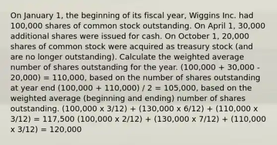 On January 1, the beginning of its fiscal year, Wiggins Inc. had 100,000 shares of common stock outstanding. On April 1, 30,000 additional shares were issued for cash. On October 1, 20,000 shares of common stock were acquired as treasury stock (and are no longer outstanding). Calculate the weighted average number of shares outstanding for the year. (100,000 + 30,000 - 20,000) = 110,000, based on the number of shares outstanding at year end (100,000 + 110,000) / 2 = 105,000, based on the weighted average (beginning and ending) number of shares outstanding. (100,000 x 3/12) + (130,000 x 6/12) + (110,000 x 3/12) = 117,500 (100,000 x 2/12) + (130,000 x 7/12) + (110,000 x 3/12) = 120,000