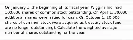 On January 1, the beginning of its fiscal year, Wiggins Inc. had 100,000 shares of common stock outstanding. On April 1, 30,000 additional shares were issued for cash. On October 1, 20,000 shares of common stock were acquired as treasury stock (and are no longer outstanding). Calculate the weighted average number of shares outstanding for the year.