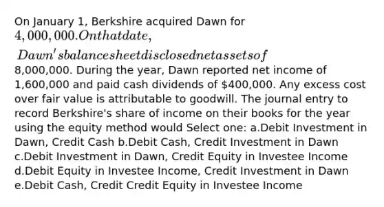 On January 1, Berkshire acquired Dawn for 4,000,000. On that date, Dawn's balance sheet disclosed net assets of8,000,000. During the year, Dawn reported net income of 1,600,000 and paid cash dividends of 400,000. Any excess cost over fair value is attributable to goodwill. The journal entry to record Berkshire's share of income on their books for the year using the equity method would Select one: a.Debit Investment in Dawn, Credit Cash b.Debit Cash, Credit Investment in Dawn c.Debit Investment in Dawn, Credit Equity in Investee Income d.Debit Equity in Investee Income, Credit Investment in Dawn e.Debit Cash, Credit Credit Equity in Investee Income