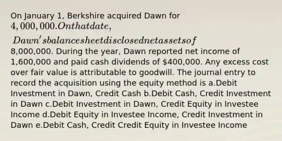 On January 1, Berkshire acquired Dawn for 4,000,000. On that date, Dawn's balance sheet disclosed net assets of8,000,000. During the year, Dawn reported net income of 1,600,000 and paid cash dividends of 400,000. Any excess cost over fair value is attributable to goodwill. The journal entry to record the acquisition using the equity method is a.Debit Investment in Dawn, Credit Cash b.Debit Cash, Credit Investment in Dawn c.Debit Investment in Dawn, Credit Equity in Investee Income d.Debit Equity in Investee Income, Credit Investment in Dawn e.Debit Cash, Credit Credit Equity in Investee Income