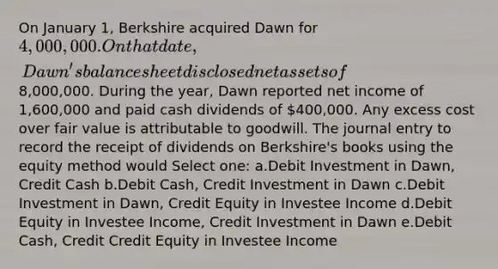 On January 1, Berkshire acquired Dawn for 4,000,000. On that date, Dawn's balance sheet disclosed net assets of8,000,000. During the year, Dawn reported net income of 1,600,000 and paid cash dividends of 400,000. Any excess cost over fair value is attributable to goodwill. The journal entry to record the receipt of dividends on Berkshire's books using the equity method would Select one: a.Debit Investment in Dawn, Credit Cash b.Debit Cash, Credit Investment in Dawn c.Debit Investment in Dawn, Credit Equity in Investee Income d.Debit Equity in Investee Income, Credit Investment in Dawn e.Debit Cash, Credit Credit Equity in Investee Income