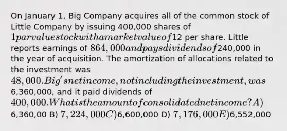 On January 1, Big Company acquires all of the common stock of Little Company by issuing 400,000 shares of 1 par value stock with a market value of12 per share. Little reports earnings of 864,000 and pays dividends of240,000 in the year of acquisition. The amortization of allocations related to the investment was 48,000. Big's net income, not including the investment, was6,360,000, and it paid dividends of 400,000. What is the amount of consolidated net income? A)6,360,00 B) 7,224,000 C)6,600,000 D) 7,176,000 E)6,552,000