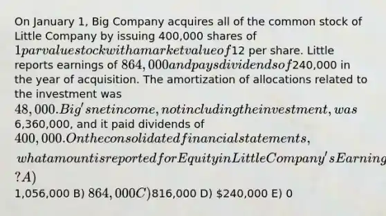 On January 1, Big Company acquires all of the common stock of Little Company by issuing 400,000 shares of 1 par value stock with a market value of12 per share. Little reports earnings of 864,000 and pays dividends of240,000 in the year of acquisition. The amortization of allocations related to the investment was 48,000. Big's net income, not including the investment, was6,360,000, and it paid dividends of 400,000. On the consolidated financial statements, what amount is reported for Equity in Little Company's Earnings? A)1,056,000 B) 864,000 C)816,000 D) 240,000 E) 0