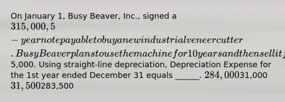 On January 1, Busy Beaver, Inc., signed a 315,000, 5-year note payable to buy a new industrial veneer cutter. Busy Beaver plans to use the machine for 10 years and then sell it for its scrap value of5,000. Using straight-line depreciation, Depreciation Expense for the 1st year ended December 31 equals ______. 284,00031,000 31,500283,500