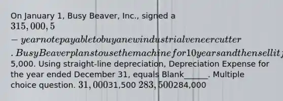 On January 1, Busy Beaver, Inc., signed a 315,000, 5-year note payable to buy a new industrial veneer cutter. Busy Beaver plans to use the machine for 10 years and then sell it for its scrap value of5,000. Using straight-line depreciation, Depreciation Expense for the year ended December 31, equals Blank______. Multiple choice question. 31,00031,500 283,500284,000