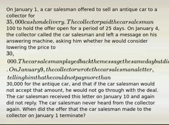 On January 1, a car salesman offered to sell an antique car to a collector for 35,000 cash on delivery. The collector paid the car salesman100 to hold the offer open for a period of 25 days. On January 4, the collector called the car salesman and left a message on his answering machine, asking him whether he would consider lowering the price to 30,000. The car salesman played back the message the same day but did not reply. On January 9, the collector wrote the car salesman a letter, telling him that he could not pay more than30,000 for the antique car, and that if the car salesman would not accept that amount, he would not go through with the deal. The car salesman received this letter on January 10 and again did not reply. The car salesman never heard from the collector again. When did the offer that the car salesman made to the collector on January 1 terminate?