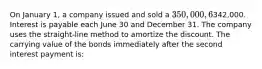 On January 1, a company issued and sold a 350,000, 6%, 10-year bond payable, and received proceeds of342,000. Interest is payable each June 30 and December 31. The company uses the straight-line method to amortize the discount. The carrying value of the bonds immediately after the second interest payment is: