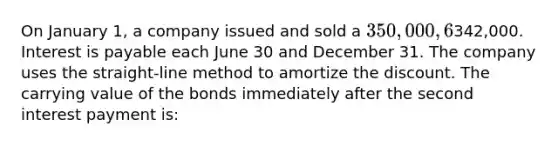 On January 1, a company issued and sold a 350,000, 6%, 10-year bond payable, and received proceeds of342,000. Interest is payable each June 30 and December 31. The company uses the straight-line method to amortize the discount. The carrying value of the bonds immediately after the second interest payment is: