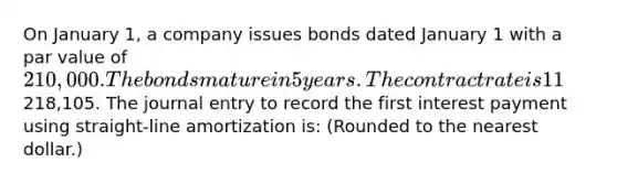 On January 1, a company issues bonds dated January 1 with a par value of 210,000. The bonds mature in 5 years. The contract rate is 11%, and interest is paid semiannually on June 30 and December 31. The market rate is 10% and the bonds are sold for218,105. The journal entry to record the first interest payment using straight-line amortization is: (Rounded to the nearest dollar.)