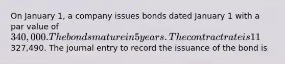 On January 1, a company issues bonds dated January 1 with a par value of 340,000. The bonds mature in 5 years. The contract rate is 11%, and interest is paid semiannually on June 30 and December 31. The market rate is 12% and the bonds are sold for327,490. The journal entry to record the issuance of the bond is