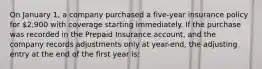 On January 1, a company purchased a five-year insurance policy for 2,900 with coverage starting immediately. If the purchase was recorded in the Prepaid Insurance account, and the company records adjustments only at year-end, the adjusting entry at the end of the first year is: