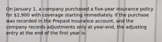 On January 1, a company purchased a five-year insurance policy for 2,900 with coverage starting immediately. If the purchase was recorded in the Prepaid Insurance account, and the company records adjustments only at year-end, the adjusting entry at the end of the first year is: