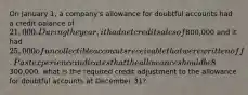 On January 1, a company's allowance for doubtful accounts had a credit balance of 21,000. During the year, it had net credit sales of800,000 and it had 25,000 of uncollectible accounts receivable that were written off. Past experience indicates that the allowance should be 8% of the balance in receivables (percentage-of-receivables basis). If the accounts receivable balance at December 31 is300,000, what is the required credit adjustment to the allowance for doubtful accounts at December 31?