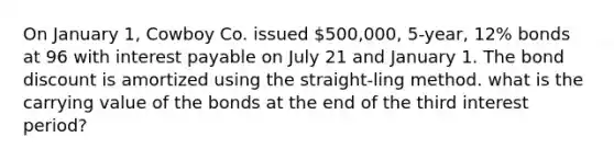 On January 1, Cowboy Co. issued 500,000, 5-year, 12% bonds at 96 with interest payable on July 21 and January 1. The bond discount is amortized using the straight-ling method. what is the carrying value of the bonds at the end of the third interest period?