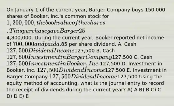 On January 1 of the current year, Barger Company buys 150,000 shares of Booker, Inc.'s common stock for 1,200,000, the book value of the shares. This purchase gave Barger 25% ownership in Booker and the ability to significantly influence operating and financing decisions. At the time of the acquisition, Booker had a total book value of4,800,000. During the current year, Booker reported net income of 700,000 and paid a.85 per share dividend. A. Cash 127,500 Dividend Income127,500 B. Cash 127,500 Investment in Barger Company127,500 C. Cash 127,500 Investment in Booker, Inc.127,500 D. Investment in Booker, Inc. 127,500 Dividend Income127,500 E. Investment in Barger Company 127,500 Dividend Income127,500 Using the equity method of accounting, what is the journal entry to record the receipt of dividends during the current year? A) A B) B C) C D) D E) E