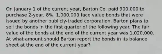 On January 1 of the current year, Barton Co. paid 900,000 to purchase 2-year, 8%, 1,000,000 face value bonds that were issued by another publicly-traded corporation. Barton plans to sell the bonds in the first quarter of the following year. The fair value of the bonds at the end of the current year was 1,020,000. At what amount should Barton report the bonds in its balance sheet at the end of the current year?