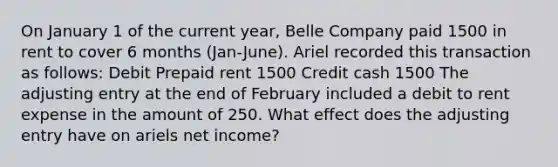 On January 1 of the current year, Belle Company paid 1500 in rent to cover 6 months (Jan-June). Ariel recorded this transaction as follows: Debit Prepaid rent 1500 Credit cash 1500 The adjusting entry at the end of February included a debit to rent expense in the amount of 250. What effect does the adjusting entry have on ariels net income?