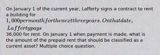 On January 1 of the current year, Lafferty signs a contract to rent a building for 1,000 per month for the next three years. On that date, Lafferty pays36,000 for rent. On January 1 when payment is made, what is the amount of the prepaid rent that should be classified as a current asset? Multiple choice question.