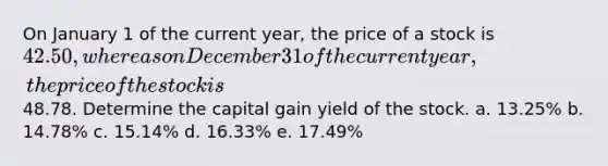 On January 1 of the current year, the price of a stock is 42.50, whereas on December 31 of the current year, the price of the stock is48.78. Determine the capital gain yield of the stock. a. 13.25% b. 14.78% c. 15.14% d. 16.33% e. 17.49%