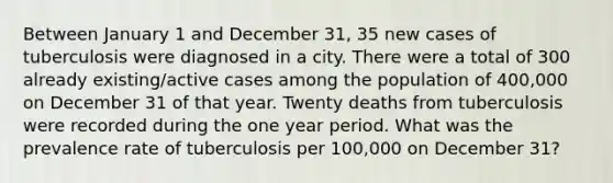 Between January 1 and December 31, 35 new cases of tuberculosis were diagnosed in a city. There were a total of 300 already existing/active cases among the population of 400,000 on December 31 of that year. Twenty deaths from tuberculosis were recorded during the one year period. What was the prevalence rate of tuberculosis per 100,000 on December 31?