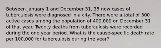 Between January 1 and December 31, 35 new cases of tuberculosis were diagnosed in a city. There were a total of 300 active cases among the population of 400,000 on December 31 of that year. Twenty deaths from tuberculosis were recorded during the one year period. What is the cause-specific death rate per 100,000 for tuberculosis during the year?