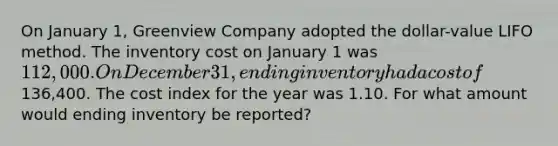 On January 1, Greenview Company adopted the dollar-value LIFO method. The inventory cost on January 1 was 112,000. On December 31, ending inventory had a cost of136,400. The cost index for the year was 1.10. For what amount would ending inventory be reported?