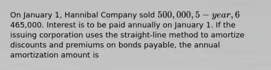 On January 1, Hannibal Company sold 500,000, 5-year, 6% bonds for465,000. Interest is to be paid annually on January 1. If the issuing corporation uses the straight-line method to amortize discounts and premiums on bonds payable, the annual amortization amount is