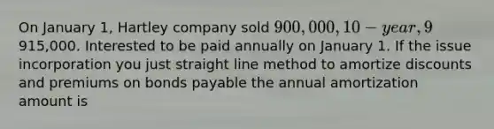 On January 1, Hartley company sold 900,000, 10-year, 9% bonds for915,000. Interested to be paid annually on January 1. If the issue incorporation you just straight line method to amortize discounts and premiums on bonds payable the annual amortization amount is