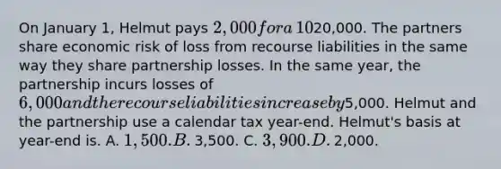 On January​ 1, Helmut pays​ 2,000 for a​ 10% capital,​ profits, and loss interest in a​ partnership, which has recourse liabilities of​20,000. The partners share economic risk of loss from recourse liabilities in the same way they share partnership losses. In the same​ year, the partnership incurs losses of​ 6,000 and the recourse liabilities increase by​5,000. Helmut and the partnership use a calendar tax year-end. ​Helmut's basis at year-end is. A. ​1,500. B. ​3,500. C. 3,900. D. ​2,000.