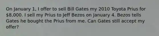 On January 1, I offer to sell Bill Gates my 2010 Toyota Prius for 8,000. I sell my Prius to Jeff Bezos on January 4. Bezos tells Gates he bought the Prius from me. Can Gates still accept my offer?