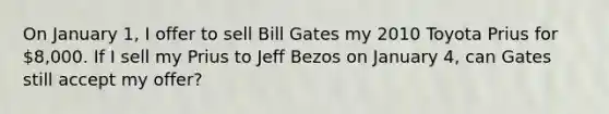 On January 1, I offer to sell Bill Gates my 2010 Toyota Prius for 8,000. If I sell my Prius to Jeff Bezos on January 4, can Gates still accept my offer?