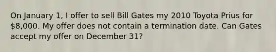 On January 1, I offer to sell Bill Gates my 2010 Toyota Prius for 8,000. My offer does not contain a termination date. Can Gates accept my offer on December 31?