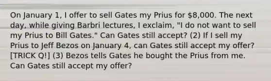 On January 1, I offer to sell Gates my Prius for 8,000. The next day, while giving Barbri lectures, I exclaim, "I do not want to sell my Prius to Bill Gates." Can Gates still accept? (2) If I sell my Prius to Jeff Bezos on January 4, can Gates still accept my offer? [TRICK Q!] (3) Bezos tells Gates he bought the Prius from me. Can Gates still accept my offer?