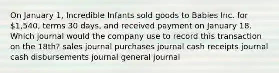 On January 1, Incredible Infants sold goods to Babies Inc. for 1,540, terms 30 days, and received payment on January 18. Which journal would the company use to record this transaction on the 18th? sales journal purchases journal cash receipts journal cash disbursements journal general journal