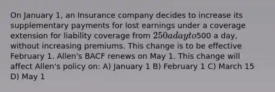 On January 1, an Insurance company decides to increase its supplementary payments for lost earnings under a coverage extension for liability coverage from 250 a day to500 a day, without increasing premiums. This change is to be effective February 1. Allen's BACF renews on May 1. This change will affect Allen's policy on: A) January 1 B) February 1 C) March 15 D) May 1