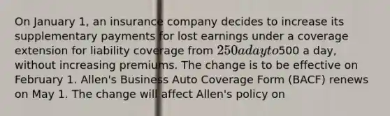 On January 1, an insurance company decides to increase its supplementary payments for lost earnings under a coverage extension for liability coverage from 250 a day to500 a day, without increasing premiums. The change is to be effective on February 1. Allen's Business Auto Coverage Form (BACF) renews on May 1. The change will affect Allen's policy on