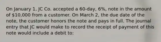 On January 1, JC Co. accepted a 60-day, 6%, note in the amount of 10,000 from a customer. On March 2, the due date of the note, the customer honors the note and pays in full. The journal entry that JC would make to record the receipt of payment of this note would include a debit to: