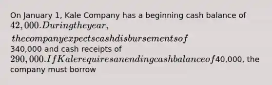 On January 1, Kale Company has a beginning cash balance of 42,000. During the year, the company expects cash disbursements of340,000 and cash receipts of 290,000. If Kale requires an ending cash balance of40,000, the company must borrow